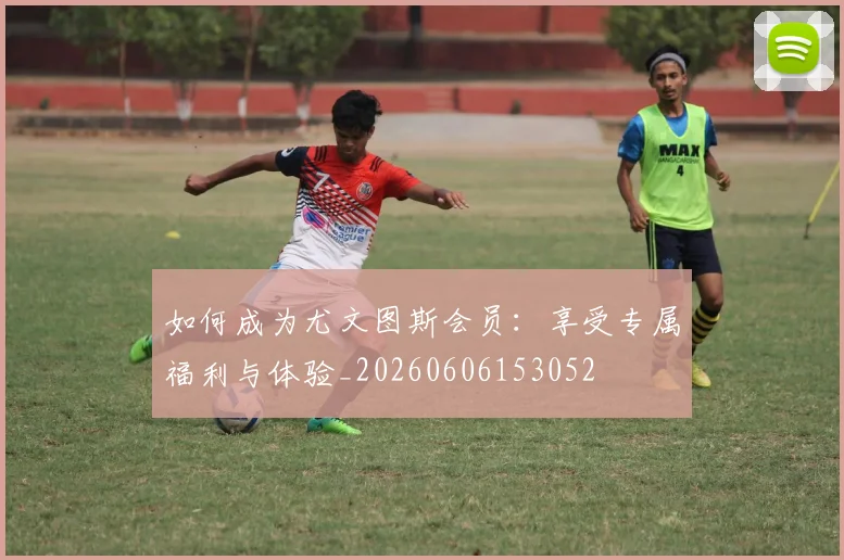 如何成为尤文图斯会员:享受专属福利与体验_20260606153052