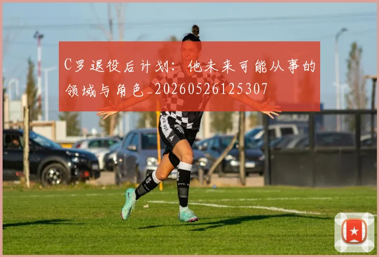 C罗退役后计划:他未来可能从事的领域与角色_20260526125307