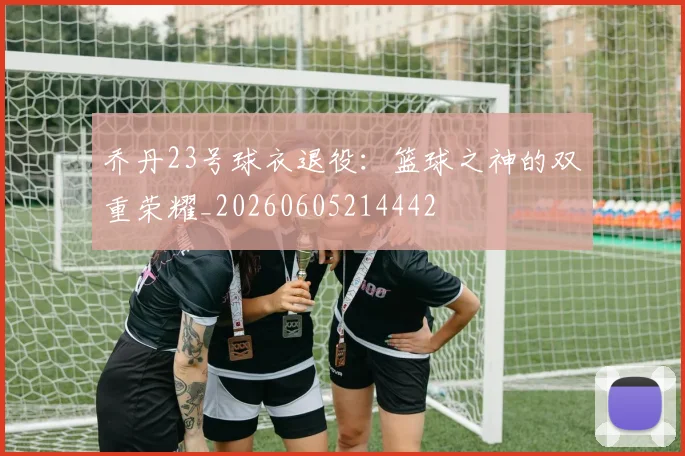 乔丹23号球衣退役:篮球之神的双重荣耀_20260605214442