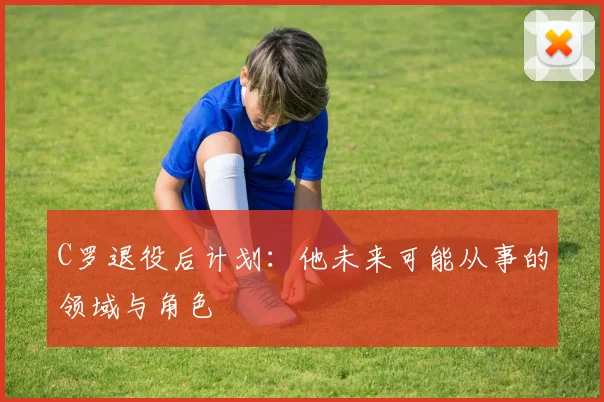 C罗退役后计划:他未来可能从事的领域与角色