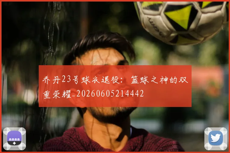乔丹23号球衣退役:篮球之神的双重荣耀_20260605214442